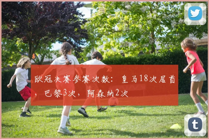 欧冠决赛参赛次数：皇马18次居首，巴黎3次，阿森纳2次