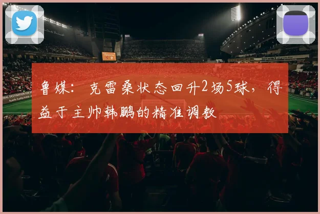 鲁媒：克雷桑状态回升2场5球，得益于主帅韩鹏的精准调教