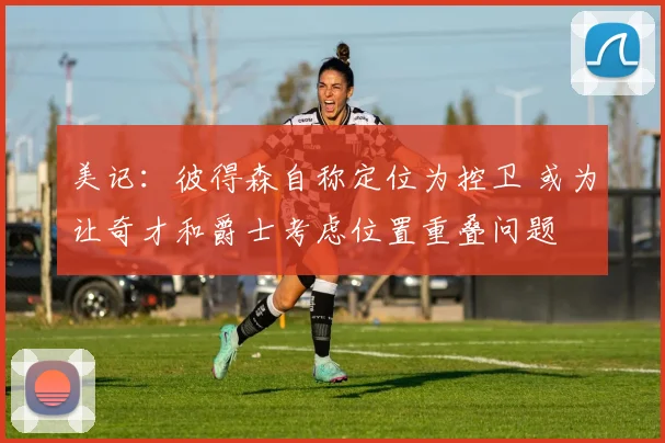 美记：彼得森自称定位为控卫 或为让奇才和爵士考虑位置重叠问题