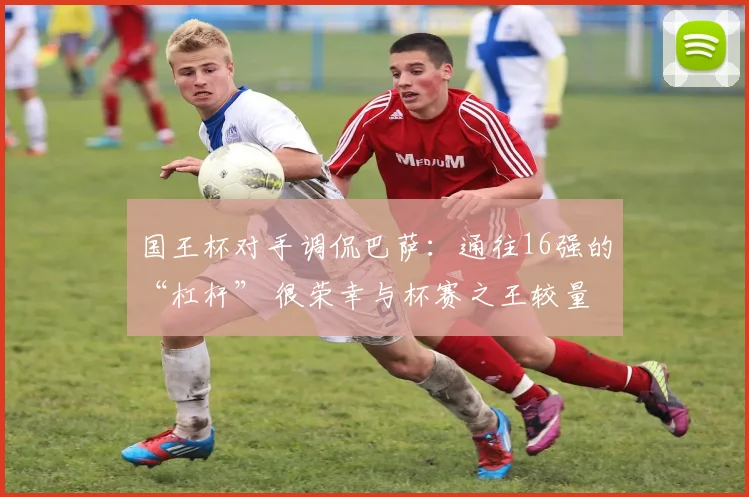 国王杯对手调侃巴萨：通往16强的“杠杆” 很荣幸与杯赛之王较量