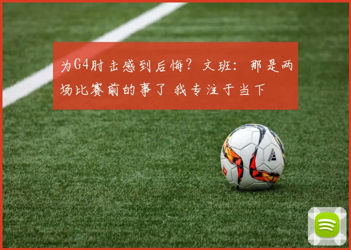 为G4肘击感到后悔？文班：那是两场比赛前的事了 我专注于当下
