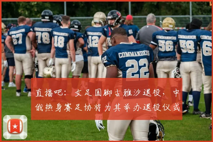 直播吧：女足国脚古雅沙退役，中俄热身赛足协将为其举办退役仪式