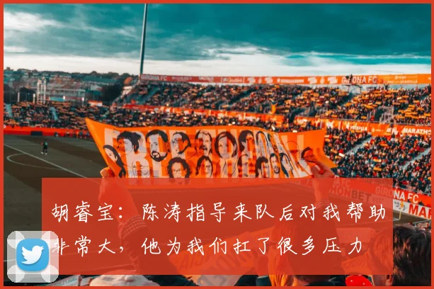 胡睿宝：陈涛指导来队后对我帮助非常大，他为我们扛了很多压力