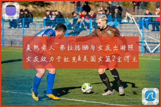 羡煞旁人~弗拉格晒与女友出游照 女友效力于杜克&美国女篮2金得主