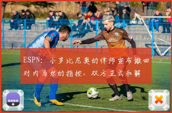 ESPN：小罗比尼奥的律师宣布撤回对内马尔的指控，双方正式和解