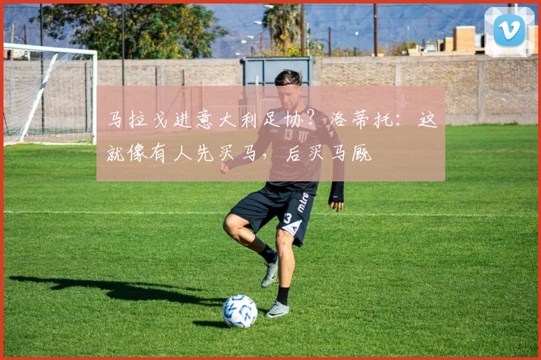 马拉戈进意大利足协？洛蒂托：这就像有人先买马，后买马厩