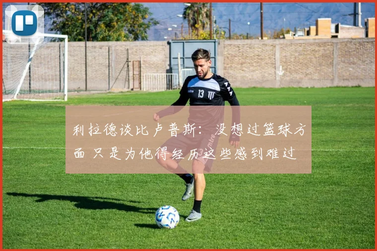 利拉德谈比卢普斯：没想过篮球方面 只是为他得经历这些感到难过