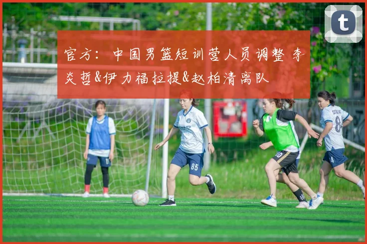 官方：中国男篮短训营人员调整 李炎哲&伊力福拉提&赵柏清离队