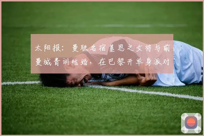 太阳报：曼联名宿基恩之女将与前曼城青训结婚，在巴黎开单身派对
