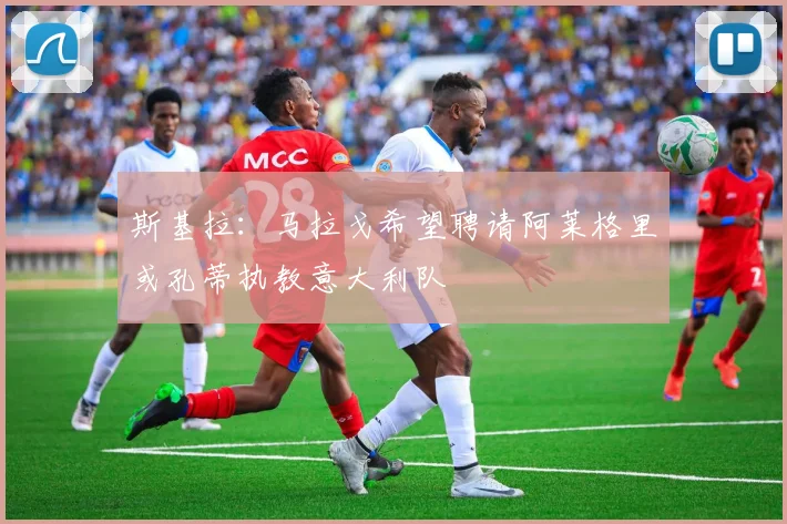 斯基拉：马拉戈希望聘请阿莱格里或孔蒂执教意大利队