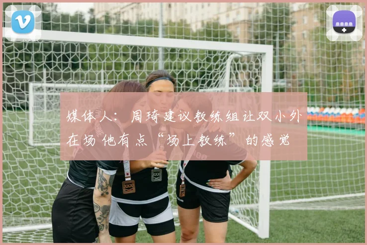 媒体人：周琦建议教练组让双小外在场 他有点“场上教练”的感觉