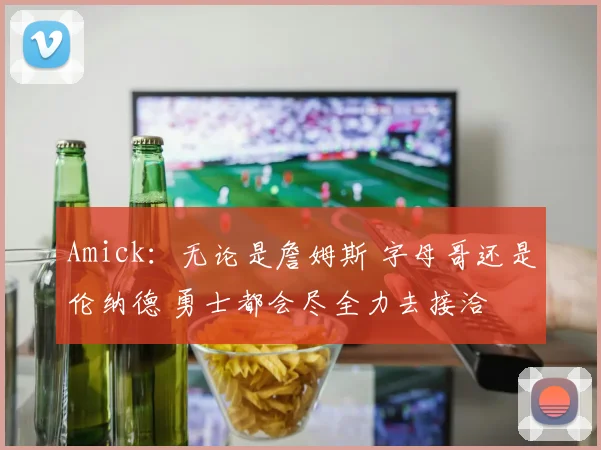 Amick：无论是詹姆斯 字母哥还是伦纳德 勇士都会尽全力去接洽