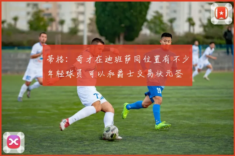 蒂格：奇才在迪班萨同位置有不少年轻球员 可以和爵士交易状元签